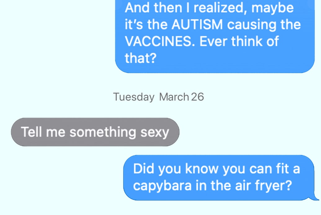 RFK: And then I realized, maybe it’s the AUTISM causing the VACCINES. Ever think of that?  Tue, Mar 26 NUZZI: Tell me something sexy  Did you know you can fit a capybara in the air fryer?